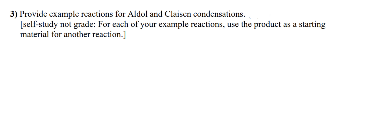 3) Provide example reactions for Aldol and Claisen condensations.
[self-study not grade: For each of your example reactions, use the product as a starting
material for another reaction.]