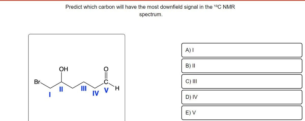 Br
Predict which carbon will have the most downfield signal in the ¹³C NMR
spectrum.
OH
H
A) I
B) II
C) III
D) IV
E) V