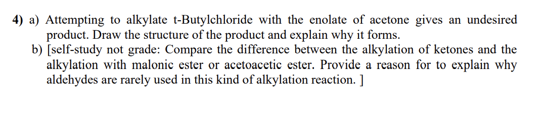 4) a) Attempting to alkylate t-Butylchloride with the enolate of acetone gives an undesired
product. Draw the structure of the product and explain why it forms.
b) [self-study not grade: Compare the difference between the alkylation of ketones and the
alkylation with malonic ester or acetoacetic ester. Provide a reason for to explain why
aldehydes are rarely used in this kind of alkylation reaction. ]