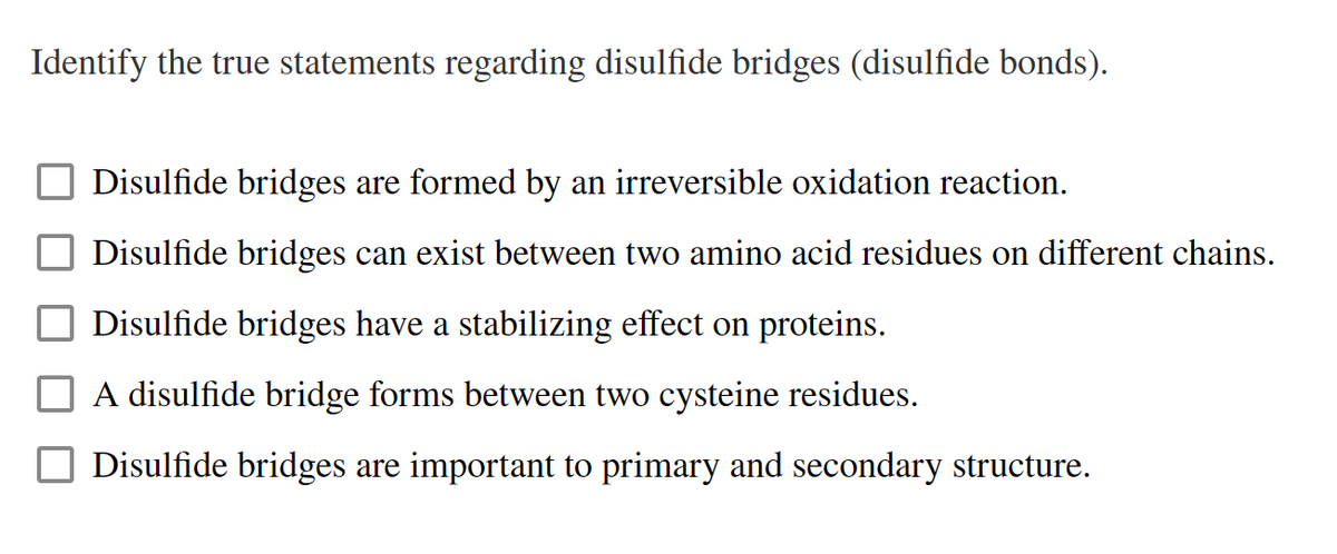 Identify the true statements regarding disulfide bridges (disulfide bonds).
Disulfide bridges are formed by an irreversible oxidation reaction.
Disulfide bridges can exist between two amino acid residues on different chains.
Disulfide bridges have a stabilizing effect on proteins.
A disulfide bridge forms between two cysteine residues.
Disulfide bridges are important to primary and secondary structure.