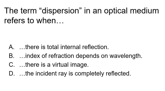 The term "dispersion" in an optical medium
refers to when...
A. .there is total internal reflection.
B. ...index of refraction depends on wavelength.
C. ..there is a virtual image.
D. .the incident ray is completely reflected.
