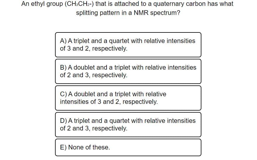 An ethyl group (CH3CH2-) that is attached to a quaternary carbon has what
splitting pattern in a NMR spectrum?
A) A triplet and a quartet with relative intensities
of 3 and 2, respectively.
B) A doublet and a triplet with relative intensities
of 2 and 3, respectively.
C) A doublet and a triplet with relative
intensities of 3 and 2, respectively.
D) A triplet and a quartet with relative intensities
of 2 and 3, respectively.
E) None of these.