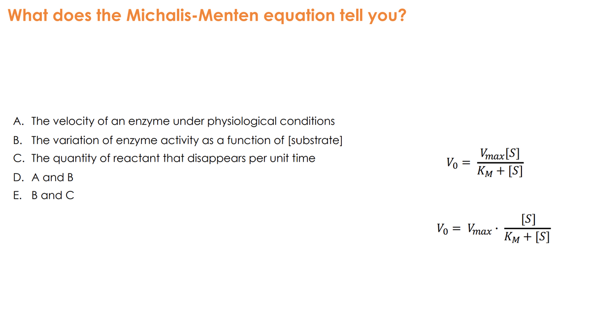 What does the Michalis-Menten equation tell you?
A. The velocity of an enzyme under physiological conditions
B. The variation of enzyme activity as a function of [substrate]
C. The quantity of reactant that disappears per unit time
D. A and B
E. B and C
Vo
=
Vmax [S]
KM + [S]
Vo
=
Vmax®
[S]
KM + [S]