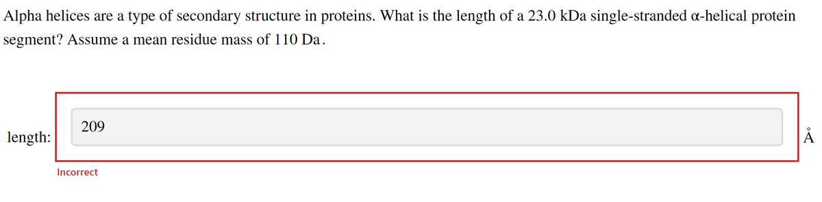 Alpha helices are a type of secondary structure in proteins. What is the length of a 23.0 kDa single-stranded α-helical protein
segment? Assume a mean residue mass of 110 Da.
length:
209
Incorrect
Å