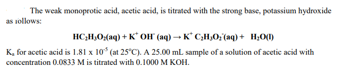 The weak monoprotic acid, acetic acid, is titrated with the strong base, potassium hydroxide
as rollows:
HC;H;O2(aq) + K* OH" (aq) → K* C;H3O; (aq) + H20(1)
K, for acetic acid is 1.81 x 10* (at 25°C). A 25.00 mL sample of a solution of acetic acid with
concentration 0.0833 M is titrated with 0.1000 M KOH.
