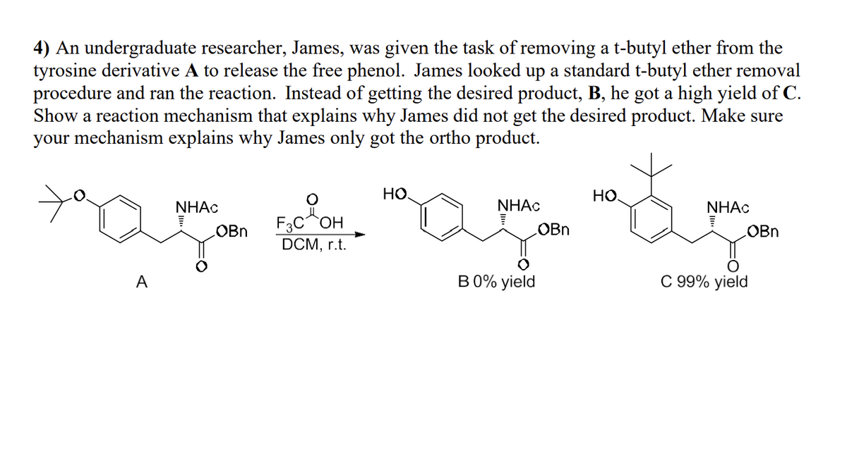 4) An undergraduate researcher, James, was given the task of removing a t-butyl ether from the
tyrosine derivative A to release the free phenol. James looked up a standard t-butyl ether removal
procedure and ran the reaction. Instead of getting the desired product, B, he got a high yield of C.
Show a reaction mechanism that explains why James did not get the desired product. Make sure
your mechanism explains why James only got the ortho product.
A
HO.
NHAC
NHAC
OBn
OBn
HO
NHAC
F3C OH
OBn
DCM, r.t.
B 0% yield
C 99% yield