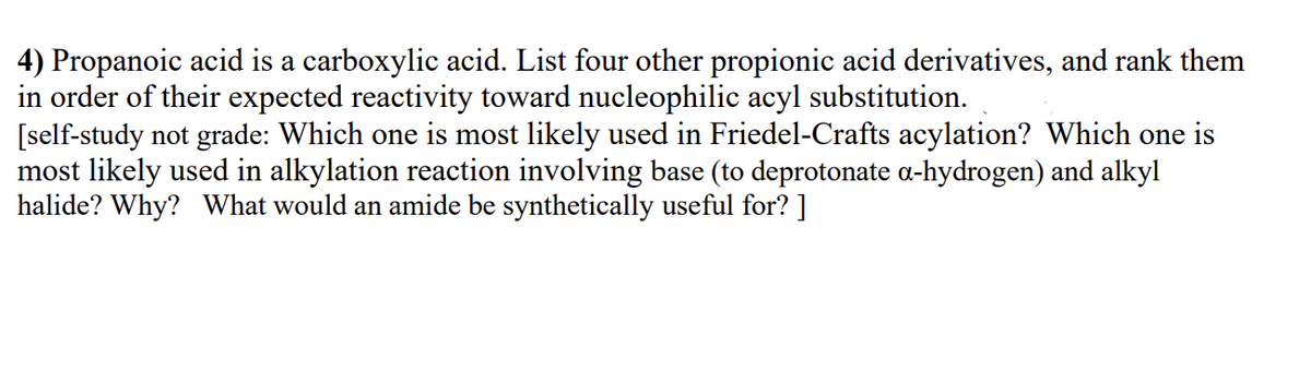 4) Propanoic acid is a carboxylic acid. List four other propionic acid derivatives, and rank them
in order of their expected reactivity toward nucleophilic acyl substitution.
[self-study not grade: Which one is most likely used in Friedel-Crafts acylation? Which one is
most likely used in alkylation reaction involving base (to deprotonate a-hydrogen) and alkyl
halide? Why? What would an amide be synthetically useful for? ]