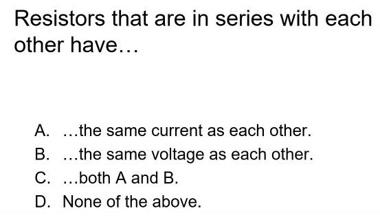 Resistors that are in series with each
other have...
A. ...the same current as each other.
B. ...the same voltage as each other.
C. ..both A and B.
D. None of the above.
