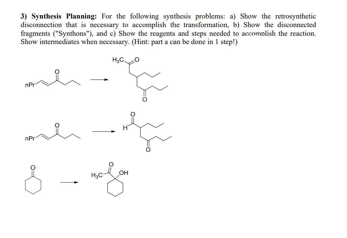 3) Synthesis Planning: For the following synthesis problems: a) Show the retrosynthetic
disconnection that is necessary to accomplish the transformation, b) Show the disconnected
fragments ("Synthons"), and c) Show the reagents and steps needed to accomplish the reaction.
Show intermediates when necessary. (Hint: part a can be done in 1 step!)
me
nPr
nPr
8
H3C
H3C.
OH