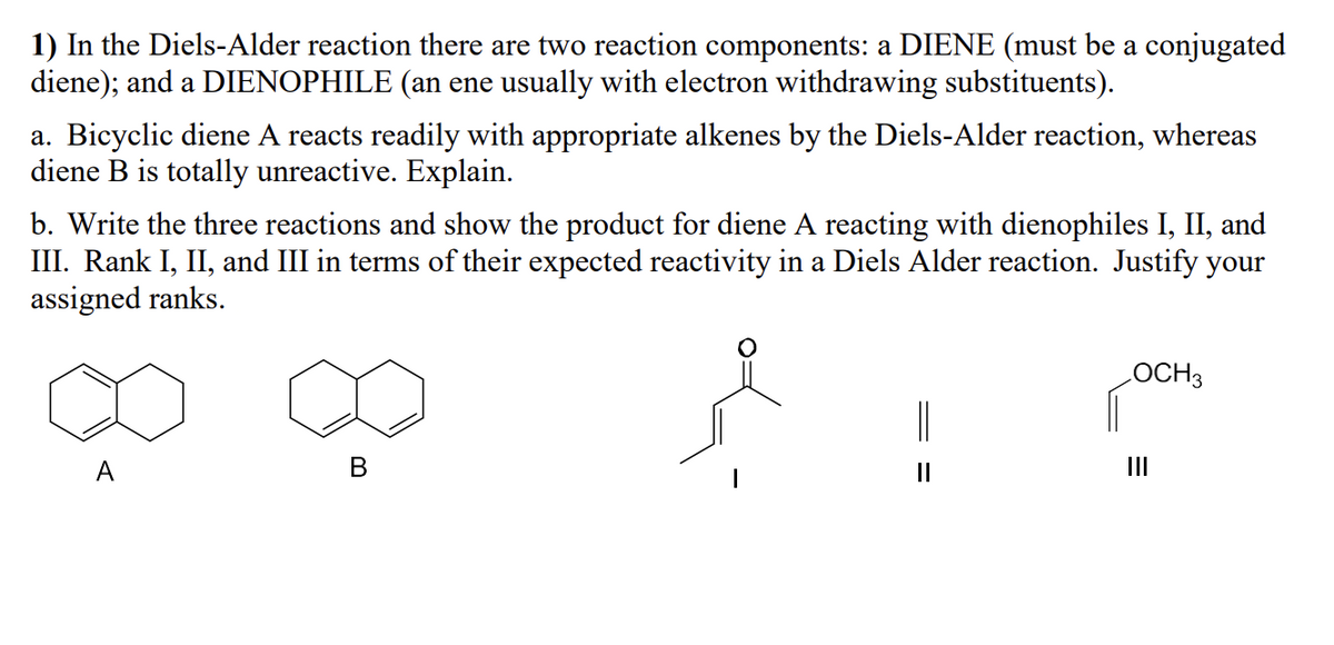 1) In the Diels-Alder reaction there are two reaction components: a DIENE (must be a conjugated
diene); and a DIENOPHILE (an ene usually with electron withdrawing substituents).
a. Bicyclic diene A reacts readily with appropriate alkenes by the Diels-Alder reaction, whereas
diene B is totally unreactive. Explain.
b. Write the three reactions and show the product for diene A reacting with dienophiles I, II, and
III. Rank I, II, and III in terms of their expected reactivity in a Diels Alder reaction. Justify your
assigned ranks.
A
B
||
LOCH3
III