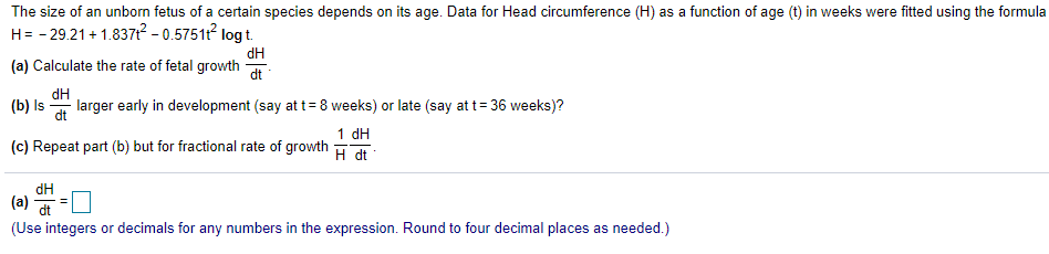 The size of an unborn fetus of a certain species depends on its age. Data for Head circumference (H) as a function of age (t) in weeks were fitted using the formula
H= - 29.21 + 1.837? - 0.57511 logt.
(a) Calculate the rate of fetal growth
dt
(b) Is
dH
larger early in development (say at t= 8 weeks) or late (say at t= 36 weeks)?
dt
1 dH
(c) Repeat part (b) but for fractional rate of growth
H dt
dH
(a) -O
dt
(Use integers or decimals for any numbers in the expression. Round to four decimal places as needed.)

