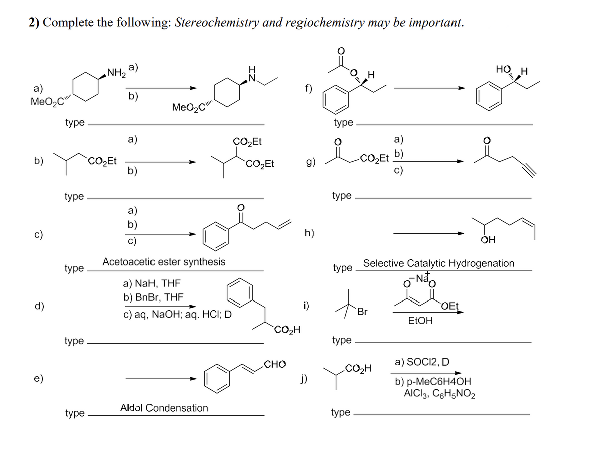 2) Complete the following: Stereochemistry and regiochemistry may be important.
a)
MeO₂C
b)
d)
type
type
type
type
type
NH₂
CO₂Et
a)
b)
a)
b)
MeO₂C
c)
Acetoacetic ester synthesis
a) NaH, THF
b) BnBr, THF
c) aq, NaOH; aq. HCI; D
Aldol Condensation
CO₂Et
CO₂Et
CO₂H
CHO
g)
h)
j)
type
요
type
type
H
-CO₂Et
type
ter
Br
type
CO₂H
a)
Selective Catalytic Hydrogenation
-Não
EtOH
OEt
a) SOCI2, D
b) p-MeC6H4OH
AICI3, C6H5NO2
H OH
OH