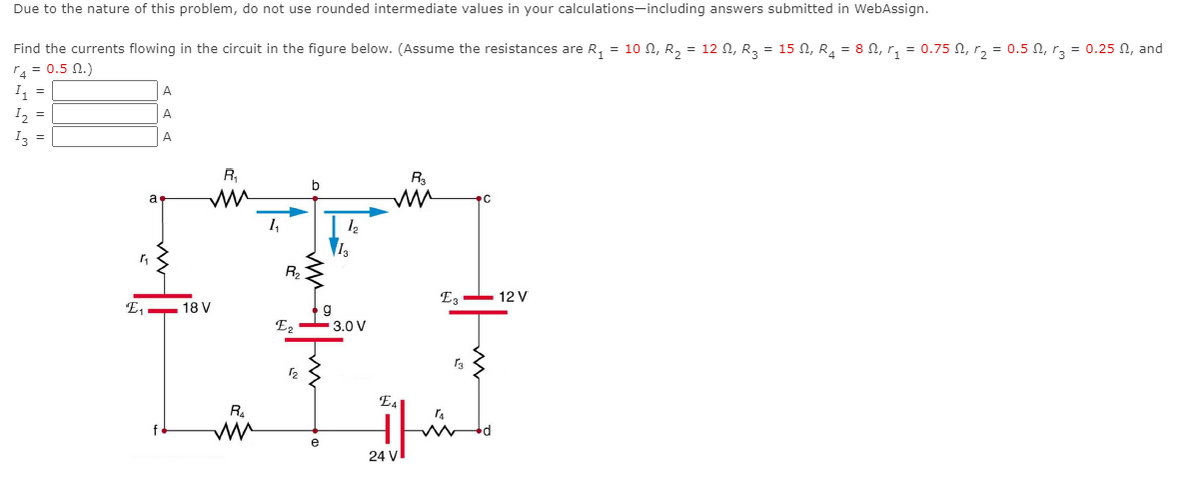 Due to the nature of this problem, do not use rounded intermediate values in your calculations-including answers submitted in WebAssign.
Find the currents flowing in the circuit in the figure below. (Assume the resistances are R, = 1o n, R, = 12 N, R3 = 15 N, R, = 8 N, r, = 0.75 N, r, = 0.5 N, rz = 0.25 N, and
r4 = 0.5 N.)
I, =
I, =
A
A
I3 =
A
R,
R3
b
a
R2
E, - 12 V
E, - 18 V
E, - 3.0 V
E4
e
24 V
