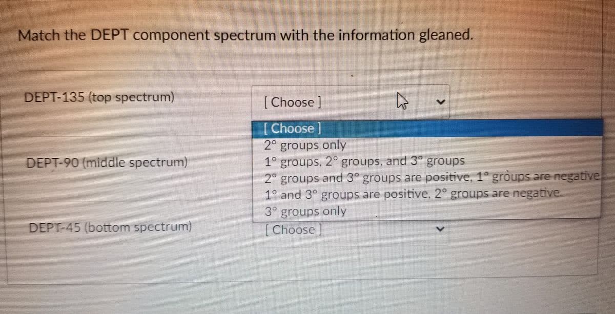 Match the DEPT component spectrum with the information gleaned.
DEPT-135 (top spectrum)
DEPT-90 (middle spectrum)
DEPT-45 (bottom spectrum)
[Choose ]
[Choose ]
2° groups only
1° groups, 2° groups, and 3° groups
2° groups and 3° groups are positive, 1° groups are negative
1° and 3° groups are positive, 2° groups are negative.
3° groups only
[Choose]