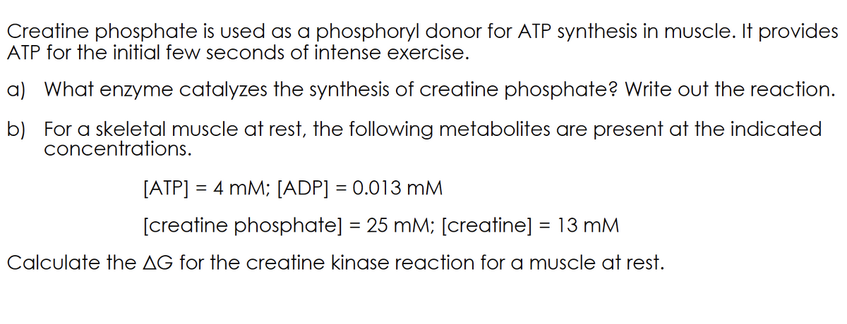 Creatine phosphate is used as a phosphoryl donor for ATP synthesis in muscle. It provides
ATP for the initial few seconds of intense exercise.
a) What enzyme catalyzes the synthesis of creatine phosphate? Write out the reaction.
b) For a skeletal muscle at rest, the following metabolites are present at the indicated
concentrations.
[ATP] = 4 mM; [ADP] = 0.013 mM
[creatine phosphate] = 25 mM; [creatine] = 13 mM
Calculate the AG for the creatine kinase reaction for a muscle at rest.