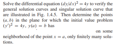 Solve the differential equation (dy/dx)² = 4y to verify the
general solution curves and singular solution curve that
are illustrated in Fig. 1.4.5. Then determine the points
(a, b) in the plane for which the initial value problem
(y')2 = 4y, y(a) = b has
on some
neighborhood of the point x = a, only finitely many solu-
tions.
