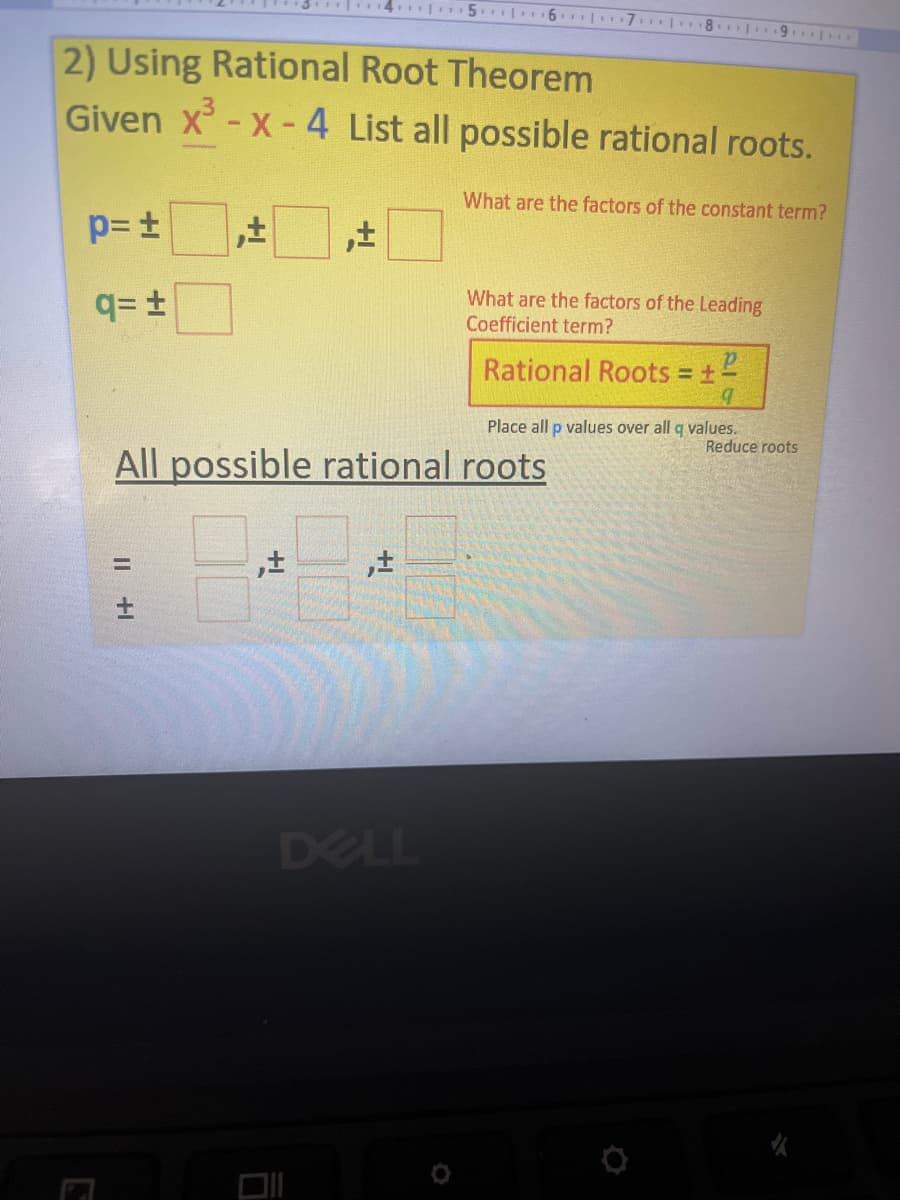 14. 5.| 6 7 1 18.
2) Using Rational Root Theorem
Given x-X-4 List all possible rational roots.
What are the factors of the constant term?
q= +
What are the factors of the Leading
Coefficient term?
Rational Roots = 1"
Place all p values over all q values.
Reduce roots
All possible rational roots
DELL
