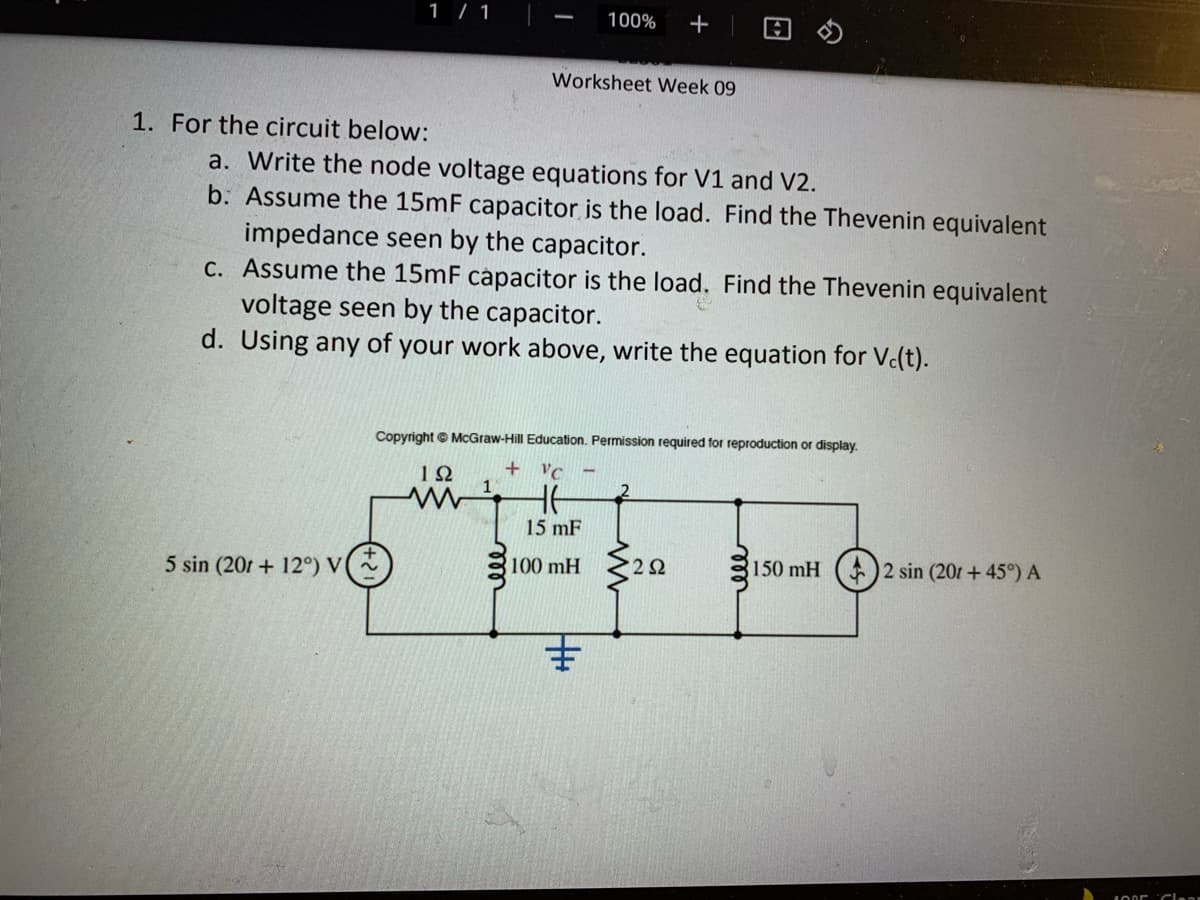 1 / 1
100%
+
Worksheet Week 09
1. For the circuit below:
a. Write the node voltage equations for V1 and V2.
b. Assume the 15mF capacitor is the load. Find the Thevenin equivalent
impedance seen by the capacitor.
C. Assume the 15mF capacitor is the load. Find the Thevenin equivalent
voltage seen by the capacitor.
d. Using any of your work above, write the equation for V(t).
Copyright © McGraw-Hill Education. Permission required for reproduction or display.
+
1Ω
1
VC
15 mF
5 sin (201 + 12°) V
100 mH
2Ω
150 mH
2 sin (201 + 45°) A
主
