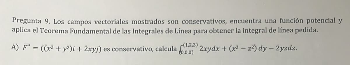 Pregunta 9. Los campos vectoriales mostrados son conservativos, encuentra una función potencial y
aplica el Teorema Fundamental de las Integrales de Línea para obtener la integral de línea pedida.
A) F³ = ((x² + y²)i + 2xyj) es conservativo, calcula (1,2,3) 2xydx + (x² - z²) dy - 2yzdz.
(0,0,0)