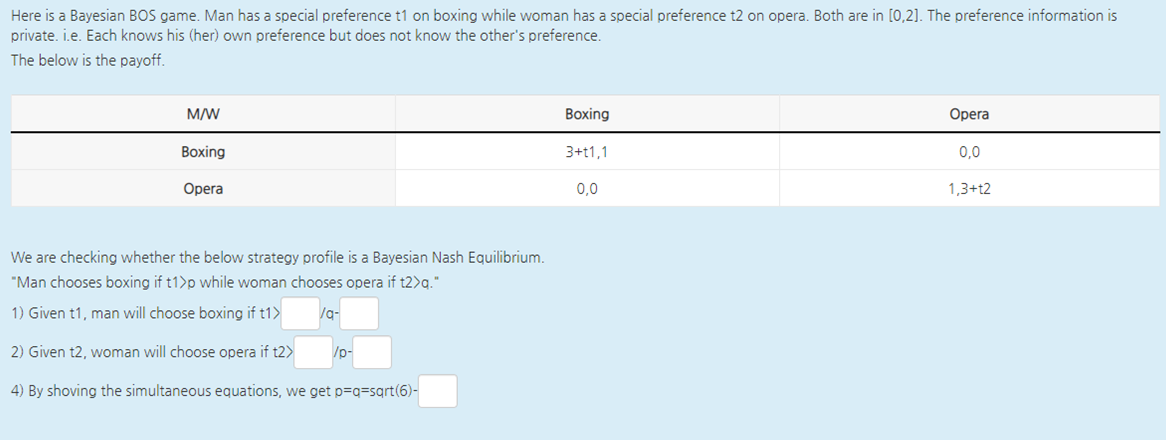 Here is a Bayesian BOS game. Man has a special preference t1 on boxing while woman has a special preference t2 on opera. Both are in [0,2]. The preference information is
private. i.e. Each knows his (her) own preference but does not know the other's preference.
The below is the payoff.
M/W
Boxing
Opera
Воxing
3+t1,1
0,0
Opera
0,0
1,3+t2
We are checking whether the below strategy profile is a Bayesian Nash Equilibrium.
"Man chooses boxing if t1>p while woman chooses opera if t2>g."
1) Given t1, man will choose boxing if t1>
/g-
2) Given t2, woman will choose opera if t2>
/p-
4) By shoving the simultaneous equations, we get p=q=sqrt(6)-
