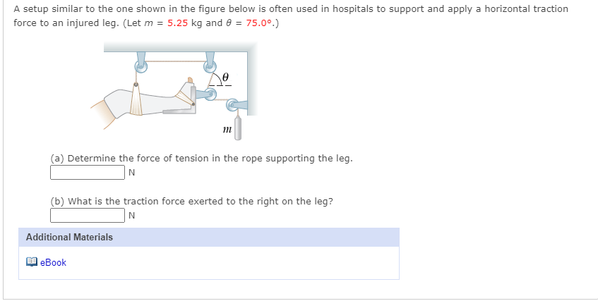 A setup similar to the one shown in the figure below is often used in hospitals to support and apply a horizontal traction
force to an injured leg. (Let m = 5.25 kg and 8 = 75.0°.)
(a) Determine the force of tension in the rope supporting the leg.
N
(b) What is the traction force exerted to the right on the leg?
Additional Materials
еВook
