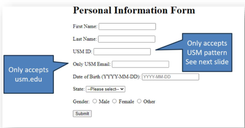 Only accepts
usm.edu
Personal Information Form
First Name:
Last Name:
USM ID:
Only USM Email:
Date of Birth (YYYY-MM-DD): [YYYY-MM-DD
State: --Please select--
Gender: Male O Female O Other
Submit
Only accepts
USM pattern
See next slide