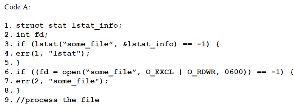 Code A:
1. struct stat lstat_info;
2. int fd;
3. if (1stat ("some_file", &lstat_info) == -1) {
4. err (1, "lstat");
5. }
6. if ((fd = open("some_file", O_EXCL | O_RDWR, 0600))
7. err (2, "some_file");
8. }
9. //process the file
== -1) {