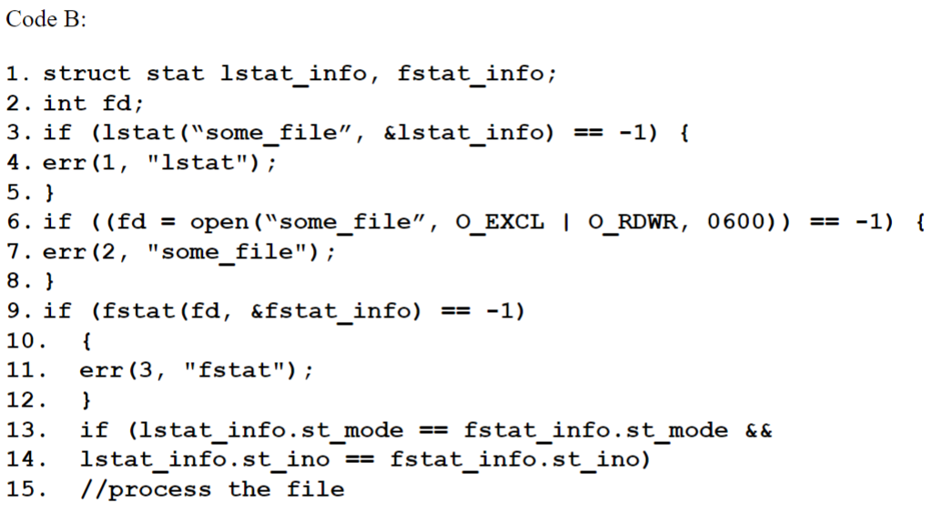 Code B:
1. struct stat lstat_info, fstat_info;
2. int fd;
3. if (lstat("some_file", &lstat_info) == -1) {
4. err (1, "lstat");
5. }
6. if ((fd = open("some_file", O_EXCL | O_RDWR, 0600))
7. err(2, "some_file");
8. }
9. if (fstat (fd, &fstat_info) == -1)
10. {
11.
12.
}
13. if (lstat_info.st_mode == fstat_info.st_mode &&
14.
lstat_info.st_ino == fstat_info.st_ino)
15. //process the file
-
err (3, "fstat");
== -1)
{