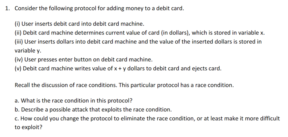 1. Consider the following protocol for adding money to a debit card.
(i) User inserts debit card into debit card machine.
(ii) Debit card machine determines current value of card (in dollars), which is stored in variable x.
(iii) User inserts dollars into debit card machine and the value of the inserted dollars is stored in
variable y.
(iv) User presses enter button on debit card machine.
(v) Debit card machine writes value of x + y dollars to debit card and ejects card.
Recall the discussion of race conditions. This particular protocol has a race condition.
a. What is the race condition in this protocol?
b. Describe a possible attack that exploits the race condition.
c. How could you change the protocol to eliminate the race condition, or at least make it more difficult
to exploit?