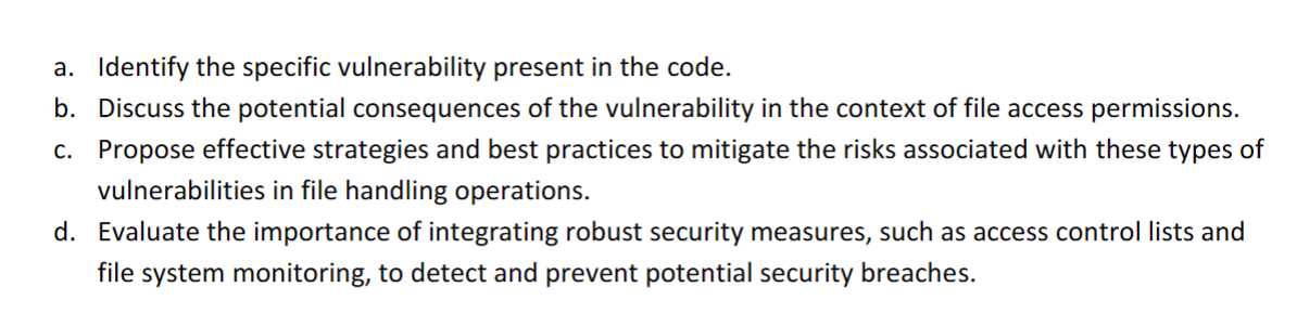 a. Identify the specific vulnerability present in the code.
b. Discuss the potential consequences of the vulnerability in the context of file access permissions.
c. Propose effective strategies and best practices to mitigate the risks associated with these types of
vulnerabilities in file handling operations.
d. Evaluate the importance of integrating robust security measures, such as access control lists and
file system monitoring, to detect and prevent potential security breaches.