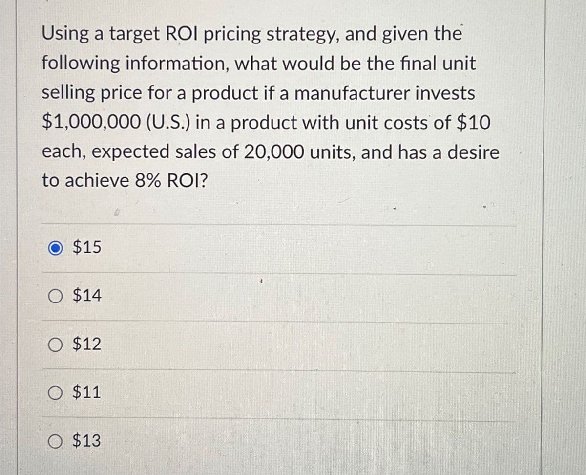 Using a target ROI pricing strategy, and given the
following information, what would be the final unit
selling price for a product if a manufacturer invests
$1,000,000 (U.S.) in a product with unit costs of $10
each, expected sales of 20,000 units, and has a desire
to achieve 8% ROI?
$15
O $14
O $12
O $11
O $13