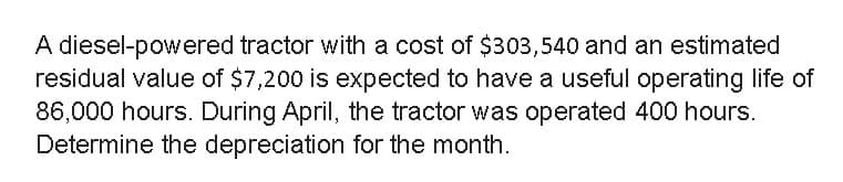 A diesel-powered tractor with a cost of $303,540 and an estimated
residual value of $7,200 is expected to have a useful operating life of
86,000 hours. During April, the tractor was operated 400 hours.
Determine the depreciation for the month.