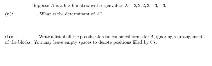 Suppose A is a 6 × 6 matrix with eigenvalues A = 2, 2, 2, 2, –3, –3.
(а):
What is the determinant of A?
(b):
of the blocks. You may leave empty spaces to denote positions filled by 0's.
Write a list of all the possible Jordan canonical forms for A, ignoring rearrangements
