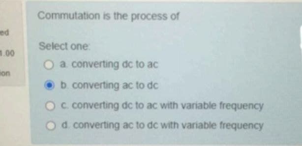 Commutation is the process of
ed
Select one:
1.00
Oa converting dc to ac
on
Ob.converting ac to dc
Oc converting dc to ac with variable frequency
d. converting ac to dc with variable frequency
