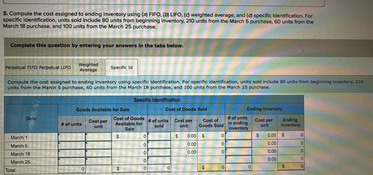 3. Compute the cost assigned to ending inventory using (a) FIFO, (b) LIFO, (c) weighted average, and (d) specific identification. For
specific identification, units sold include 80 units from beginning inventory, 210 units from the March 5 purchase, 60 units from the
March 18 purchase, and 100 units from the March 25 purchase.
Complete this question by entering your answers in the tabs below.
Perpetual FIFO Perpetual LIFO
Weighted
Average
Specific Id
Compute the cost assigned to ending inventory using specific identification. For specific identification, units sold include 80 units from beginning inventory, 210
units from the March 5 purchase, 60 units from the March 18 purchase, and 100 units from the March 25 purchase.
March 1
March 5
Specific Identification
Goods Available for Sale
Cost of Goods Sold
Ending Inventory
Date
# of units
Cost per
unit
Cost of Goods
Available for
# of units
sold
Cost per
unit
Cost of
Goods Sold
Sale
# of units
in ending
inventory
Cost per
unit
Ending
Inventory
$
0
$
0.00 $
0
$
0.00 $
0
0
0.00
0
0.00
0
0
0.00
0.00
0
0.00
0
$
0
$
0
$
0
March 18
March 25
Total