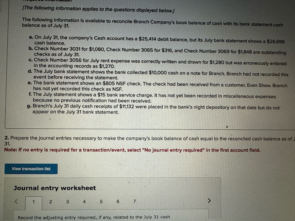 [The following Information applies to the questions displayed below.]
The following information is available to reconcile Branch Company's book balance of cash with its bank statement cash
balance as of July 31.
a. On July 31, the company's Cash account has a $25,414 debit balance, but its July bank statement shows a $26,696
cash balance.
b. Check Number 3031 for $1,080, Check Number 3065 for $316, and Check Number 3069 for $1,848 are outstanding
checks as of July 31.
c. Check Number 3056 for July rent expense was correctly written and drawn for $1,280 but was erroneously entered
in the accounting records as $1,270.
d. The July bank statement shows the bank collected $10,000 cash on a note for Branch. Branch had not recorded this
event before receiving the statement.
e. The bank statement shows an $805 NSF check. The check had been received from a customer, Evan Shaw. Branch
has not yet recorded this check as NSF.
f. The July statement shows a $15 bank service charge. It has not yet been recorded in miscellaneous expenses
because no previous notification had been received.
g. Branch's July 31 daily cash receipts of $11,132 were placed in the bank's night depository on that date but do not
appear on the July 31 bank statement.
2. Prepare the journal entries necessary to make the company's book balance of cash equal to the reconciled cash balance as of J
31.
Note: If no entry is required for a transaction/event, select "No journal entry required" in the first account field.
View transaction list
Journal entry worksheet
<
1
2
3
4
5
6
7
Record the adjusting entry required, if any, related to the July 31 cash
>