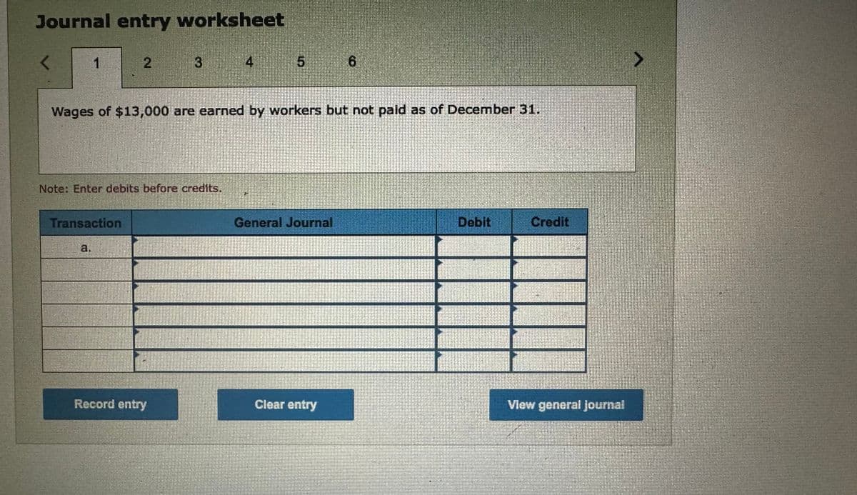 Journal entry worksheet
1
2
Transaction
3
Note: Enter debits before credits.
Record entry
4
Wages of $13,000 are earned by workers but not paid as of December 31.
5
General Journal
6
Clear entry
Debit
Credit
View general Journal