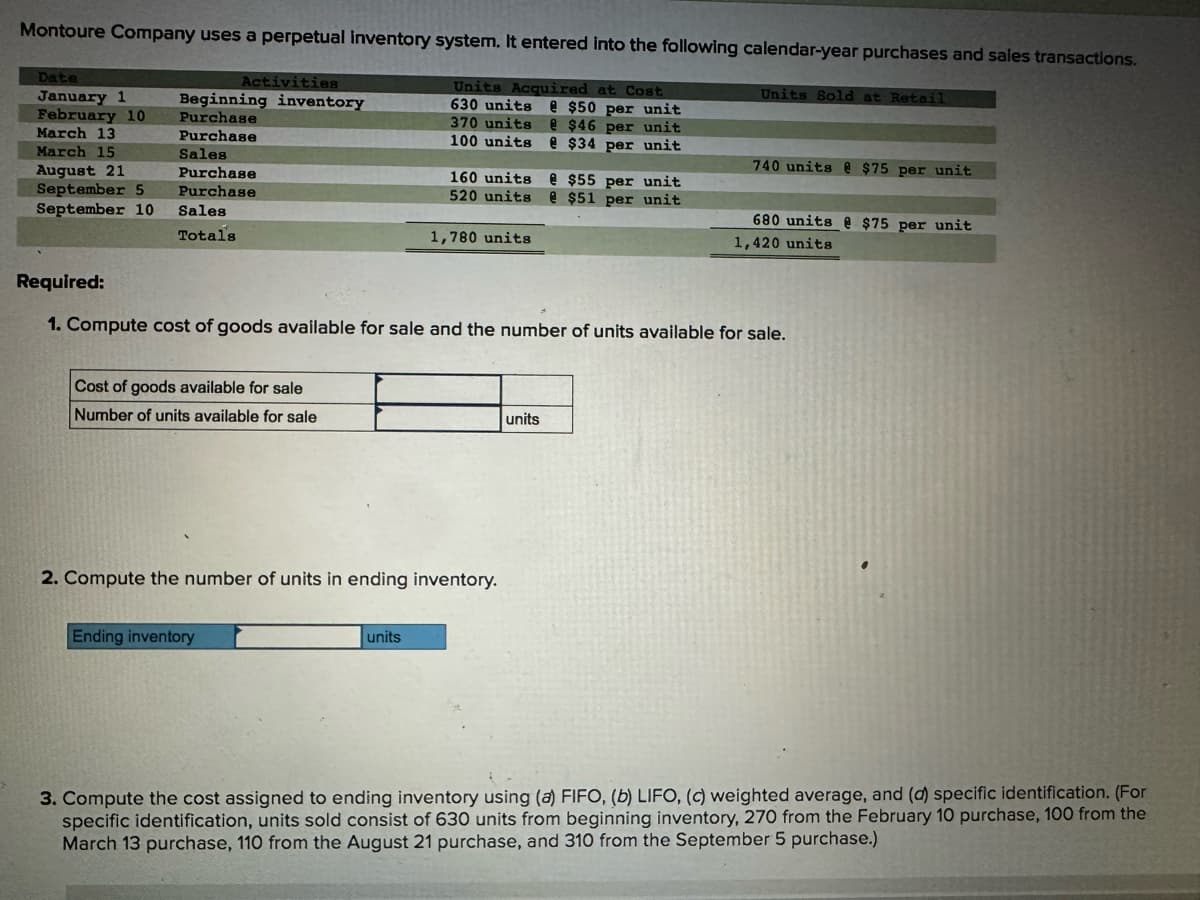 Montoure Company uses a perpetual Inventory system. It entered into the following calendar-year purchases and sales transactions.
Date
January 1
Activities
Beginning inventory
February 10
Purchase
March 13
Purchase
March 15
August 21
September 5
Sales
Purchase
Purchase
September 10
Sales
Total's
Units Acquired at Cost
630 units @ $50 per unit
370 units
$46 per unit
100 units @ $34 per unit
160 units @ $55 per unit
520 units @ $51 per unit
1,780 units
Units Sold at Retail
740 units @ $75 per unit
680 units @ $75 per unit
1,420 units
Required:
1. Compute cost of goods available for sale and the number of units available for sale.
Cost of goods available for sale
Number of units available for sale
2. Compute the number of units in ending inventory.
Ending inventory
units
units
3. Compute the cost assigned to ending inventory using (a) FIFO, (b) LIFO, (c) weighted average, and (d) specific identification. (For
specific identification, units sold consist of 630 units from beginning inventory, 270 from the February 10 purchase, 100 from the
March 13 purchase, 110 from the August 21 purchase, and 310 from the September 5 purchase.)