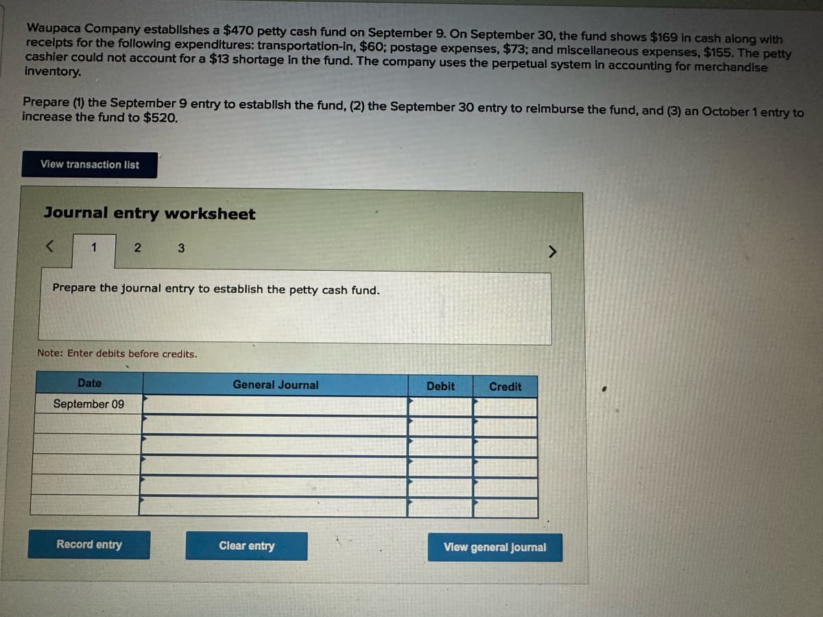 Waupaca Company establishes a $470 petty cash fund on September 9. On September 30, the fund shows $169 in cash along with
receipts for the following expenditures: transportation-in, $60; postage expenses, $73; and miscellaneous expenses, $155. The petty
cashier could not account for a $13 shortage in the fund. The company uses the perpetual system in accounting for merchandise
inventory.
Prepare (1) the September 9 entry to establish the fund, (2) the September 30 entry to reimburse the fund, and (3) an October 1 entry to
increase the fund to $520.
View transaction list
Journal entry worksheet
<
1
2 3
Prepare the journal entry to establish the petty cash fund.
Note: Enter debits before credits.
Date
September 09
General Journal
Debit
Credit
Record entry
Clear entry
View general Journal
