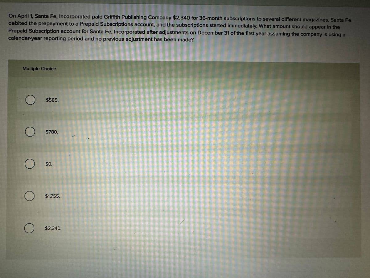 On April 1, Santa Fe, Incorporated paid Griffith Publishing Company $2,340 for 36-month subscriptions to several different magazines. Santa Fe
debited the prepayment to a Prepaid Subscriptions account, and the subscriptions started immediately. What amount should appear in the
Prepaid Subscription account for Santa Fe, Incorporated after adjustments on December 31 of the first year assuming the company is using a
calendar-year reporting period and no previous adjustment has been made?
Multiple Choice
O $585.
O $780.
O $0.
O $1,755.
O
$2,340.