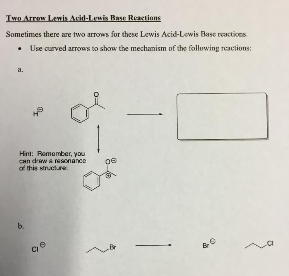 Two Arrow Lewis Acid-Lewis Base Reactions
Sometimes there are two arrows for these Lewis Acid-Lewis Base reactions.
Use curved arrows to show the mechanism of the following reactions:
a.
40
Hint: Remember, you
can draw a resonance
of this structure:
b.
Br
Br
.CI
