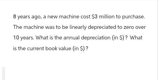 8 years ago, a new machine cost $3 million to purchase.
The machine was to be linearly depreciated to zero over
10 years. What is the annual depreciation (in $)? What
is the current book value (in $)?