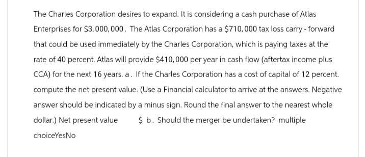 The Charles Corporation desires to expand. It is considering a cash purchase of Atlas
Enterprises for $3,000,000. The Atlas Corporation has a $710,000 tax loss carry - forward
that could be used immediately by the Charles Corporation, which is paying taxes at the
rate of 40 percent. Atlas will provide $410,000 per year in cash flow (aftertax income plus
CCA) for the next 16 years. a. If the Charles Corporation has a cost of capital of 12 percent.
compute the net present value. (Use a Financial calculator to arrive at the answers. Negative
answer should be indicated by a minus sign. Round the final answer to the nearest whole
dollar.) Net present value $ b. Should the merger be undertaken? multiple
choiceYesNo