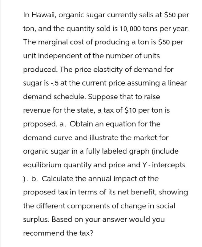 In Hawaii, organic sugar currently sells at $50 per
ton, and the quantity sold is 10,000 tons per year.
The marginal cost of producing a ton is $50 per
unit independent of the number of units
produced. The price elasticity of demand for
sugar is -5 at the current price assuming a linear
demand schedule. Suppose that to raise
revenue for the state, a tax of $10 per ton is
proposed. a. Obtain an equation for the
demand curve and illustrate the market for
organic sugar in a fully labeled graph (include
equilibrium quantity and price and Y - intercepts
). b. Calculate the annual impact of the
proposed tax in terms of its net benefit, showing
the different components of change in social
surplus. Based on your answer would you
recommend the tax?