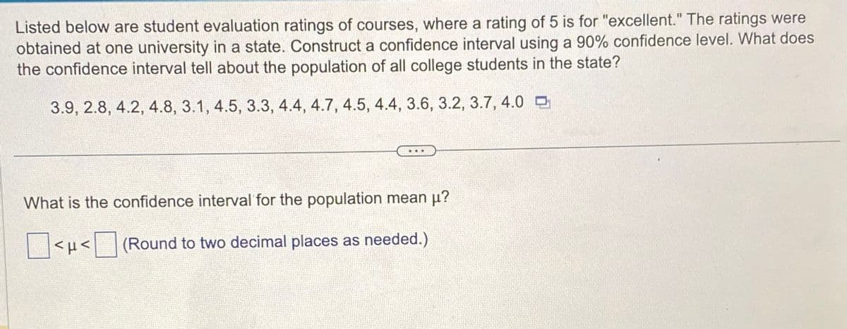Listed below are student evaluation ratings of courses, where a rating of 5 is for "excellent." The ratings were
obtained at one university in a state. Construct a confidence interval using a 90% confidence level. What does
the confidence interval tell about the population of all college students in the state?
3.9, 2.8, 4.2, 4.8, 3.1, 4.5, 3.3, 4.4, 4.7, 4.5, 4.4, 3.6, 3.2, 3.7, 4.0
What is the confidence interval for the population mean μ?
<< (Round to two decimal places as needed.)