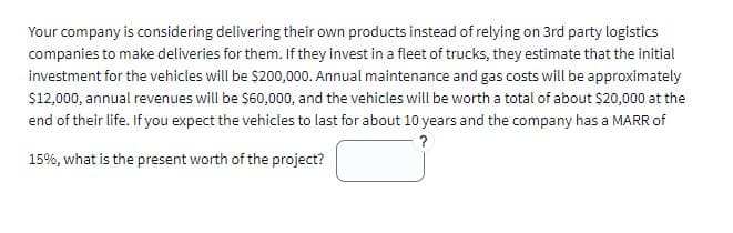 Your company is considering delivering their own products instead of relying on 3rd party logistics
companies to make deliveries for them. If they invest in a fleet of trucks, they estimate that the initial
investment for the vehicles will be $200,000. Annual maintenance and gas costs will be approximately
$12,000, annual revenues will be $60,000, and the vehicles will be worth a total of about $20,000 at the
end of their life. If you expect the vehicles to last for about 10 years and the company has a MARR of
?
15%, what is the present worth of the project?