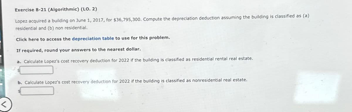 Exercise 8-21 (Algorithmic) (LO. 2)
Lopez acquired a building on June 1, 2017, for $36,795,300. Compute the depreciation deduction assuming the building is classified as (a)
residential and (b) non residential.
Click here to access the depreciation table to use for this problem.
If required, round your answers to the nearest dollar.
a. Calculate Lopez's cost recovery deduction for 2022 if the building is classified as residential rental real estate.
b. Calculate Lopez's cost recovery deduction for 2022 if the building is classified as nonresidential real estate.