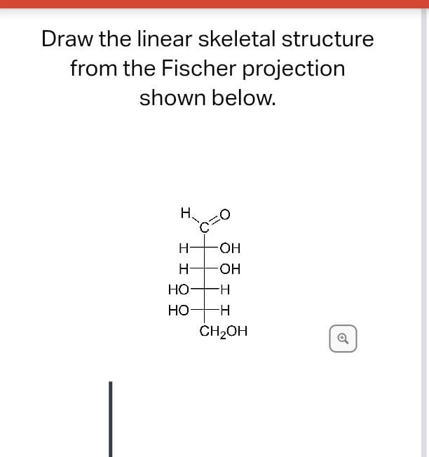 Draw the linear skeletal structure
from the Fischer projection
shown below.
H.
0=0
H-
OH
H
OH
HO- -H
HO- -H
CH₂OH
Q