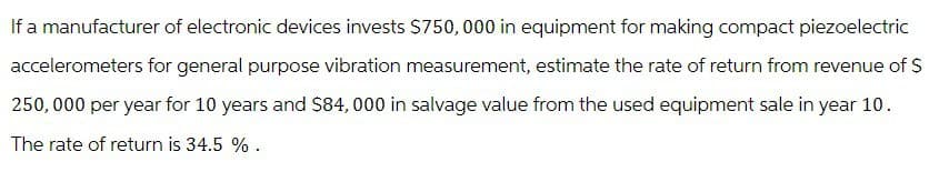 If a manufacturer of electronic devices invests $750,000 in equipment for making compact piezoelectric
accelerometers for general purpose vibration measurement, estimate the rate of return from revenue of $
250,000 per year for 10 years and $84,000 in salvage value from the used equipment sale in year 10.
The rate of return is 34.5 %.