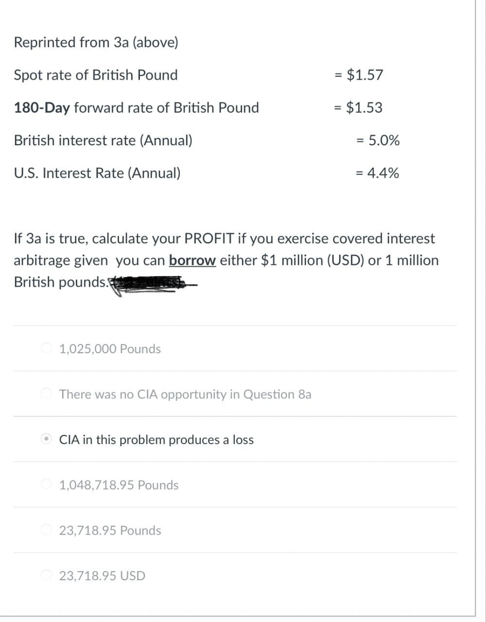 Reprinted from 3a (above)
Spot rate of British Pound
= $1.57
180-Day forward rate of British Pound
= $1.53
British interest rate (Annual)
= = 5.0%
U.S. Interest Rate (Annual)
= 4.4%
If 3a is true, calculate your PROFIT if you exercise covered interest
arbitrage given you can borrow either $1 million (USD) or 1 million
British pounds.
1,025,000 Pounds
There was no CIA opportunity in Question 8a
CIA in this problem produces a loss
1,048,718.95 Pounds
23,718.95 Pounds
23,718.95 USD